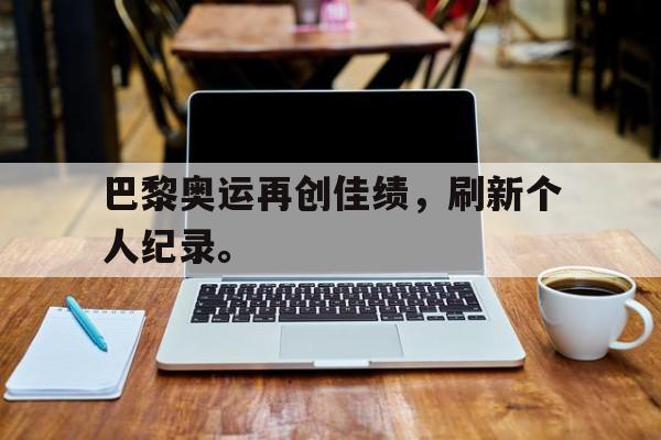 九游网页版登录入口-巴黎奥运再创佳绩，刷新个人纪录。