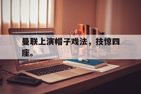 九游（中国）-曼联上演帽子戏法，技惊四座。