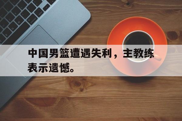 九游（中国）-中国男篮遭遇失利，主教练表示遗憾。