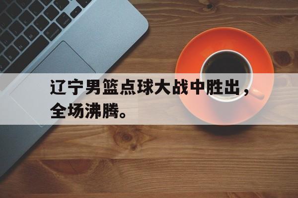 九游（中国）-辽宁男篮点球大战中胜出，全场沸腾。