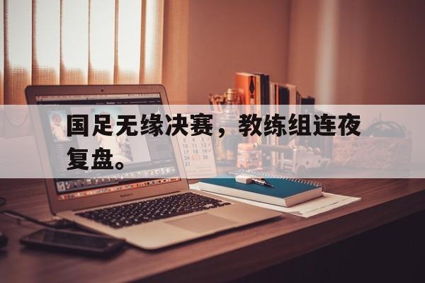 九游网页版登录入口-国足无缘决赛，教练组连夜复盘。