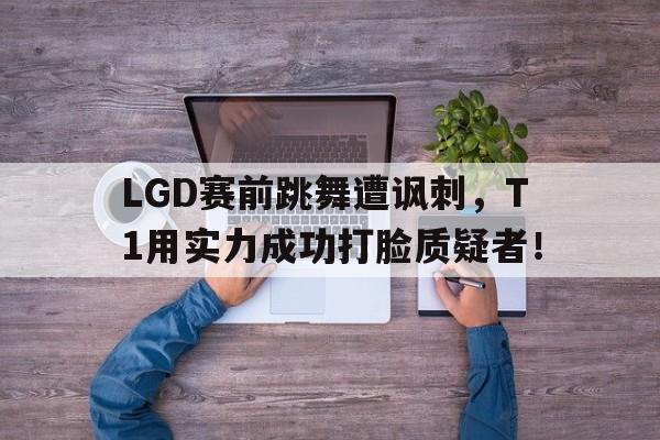 LGD赛前跳舞遭讽刺，T1用实力成功打脸质疑者！