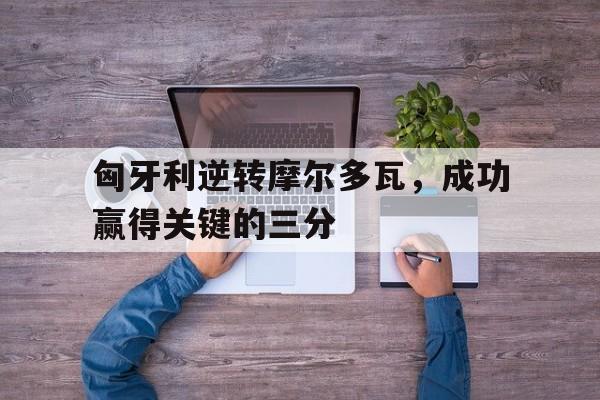 匈牙利逆转摩尔多瓦，成功赢得关键的三分