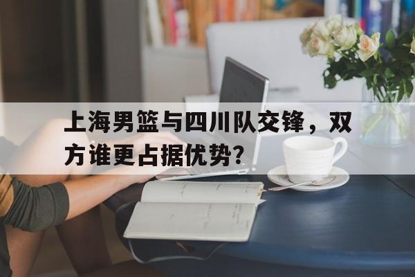 上海男篮与四川队交锋，双方谁更占据优势？