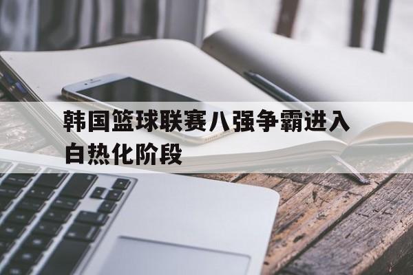 韩国篮球联赛八强争霸进入白热化阶段